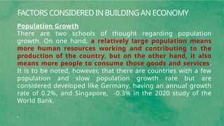 FACTORS CONSIDERED IN BUILDING AN ECONOMY
Population Growth
There are two schools of thought regarding population
growth. On one hand, a relatively large population means
more human resources working and contributing to the
production of the country, but on the other hand, it also
means more people to consume those goods and services.
It is to be noted, however, that there are countries with a few
population and slow population growth rate but are
considered developed like Germany, having an annual growth
rate of 0.2%, and Singapore, -0.3% in the 2020 study of the
World Bank.
 