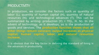 PRODUCTIVITY
In production, we consider the factors such as quantity of
labor (L), quantity of human capital (H), quantity of natural
resources (N), and technological advances (T). This can be
summarized by writing: production (Y) = Tf{L, H, N}. In the
advent of technology, as it develops, so is the production of
goods and services. The production function shows that all
other things remain constant; output increases as physical
capital, human capital, labor, and natural resources
increase.
It is obvious that the key factor in defining the standard of living is
the advances in productivity.
 
