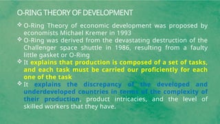 O-RING THEORY OF DEVELOPMENT
 O-Ring Theory of economic development was proposed by
economists Michael Kremer in 1993
 O-Ring was derived from the devastating destruction of the
Challenger space shuttle in 1986, resulting from a faulty
little gasket or O-Ring
 It explains that production is composed of a set of tasks,
and each task must be carried our proficiently for each
one of the task
 It explains the discrepancy of the developed and
underdeveloped countries in terms of the complexity of
their production, product intricacies, and the level of
skilled workers that they have.
 