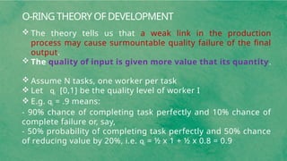 O-RING THEORY OF DEVELOPMENT
 The theory tells us that a weak link in the production
process may cause surmountable quality failure of the final
output.
 The quality of input is given more value that its quantity.
 Assume N tasks, one worker per task
 Let qi [0,1] be the quality level of worker I
 E.g. qi = .9 means:
- 90% chance of completing task perfectly and 10% chance of
complete failure or, say,
- 50% probability of completing task perfectly and 50% chance
of reducing value by 20%, i.e. qi = ½ x 1 + ½ x 0.8 = 0.9
 