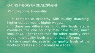 O-RING THEORY OF DEVELOPMENT
Implications: Inequality
- In competitive economy with quality matching,
higher output means higher wages.
- If there are differences in quality levels across
countries, the one country may have much, much
smaller GDP per capita than the other country, even
though the quality levels are not that different.
- A fairly small decrease in the quality levels of the
workers creates a big decrease in wages.
 