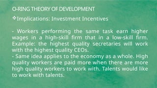 O-RING THEORY OF DEVELOPMENT
Implications: Investment Incentives
- Workers performing the same task earn higher
wages in a high-skill firm that in a low-skill firm.
Example: the highest quality secretaries will work
with the highest quality CEOs.
- Same idea applies to the economy as a whole. High
quality workers are paid more when there are more
high quality workers to work with. Talents would like
to work with talents.
 