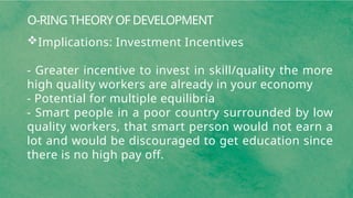 O-RING THEORY OF DEVELOPMENT
Implications: Investment Incentives
- Greater incentive to invest in skill/quality the more
high quality workers are already in your economy
- Potential for multiple equilibria
- Smart people in a poor country surrounded by low
quality workers, that smart person would not earn a
lot and would be discouraged to get education since
there is no high pay off.
 