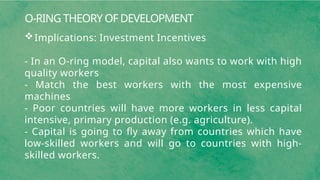 O-RING THEORY OF DEVELOPMENT
Implications: Investment Incentives
- In an O-ring model, capital also wants to work with high
quality workers
- Match the best workers with the most expensive
machines
- Poor countries will have more workers in less capital
intensive, primary production (e.g. agriculture).
- Capital is going to fly away from countries which have
low-skilled workers and will go to countries with high-
skilled workers.
 