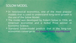 SOLOW MODEL
 In neoclassical economics, one of the most popular
models that is used to understand long-term growth is
the use of the Solow Model.
 The model was developed by Robert Solow in 1956, an
American economist and a Nobel Prize winner in
Economic Science.
 Standard Solow-model predicts that in the long-run,
economies converge to the steady-state equilibrium.
 