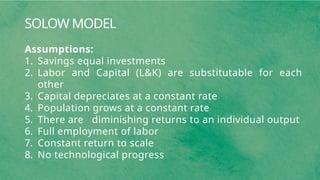 SOLOW MODEL
Assumptions:
1. Savings equal investments
2. Labor and Capital (L&K) are substitutable for each
other
3. Capital depreciates at a constant rate
4. Population grows at a constant rate
5. There are diminishing returns to an individual output
6. Full employment of labor
7. Constant return to scale
8. No technological progress
 