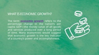 WHAT IS ECONOMIC GROWTH?
The term economic growth refers to the
percentage change in the nation’s per
capita GDP—the money value of all goods
and services produced over a long period
of time. Many economists would suggest
that economic growth is the key indicator
of a country’s power and accomplishment.
 
