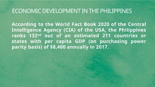 ECONOMIC DEVELOPMENT IN THE PHILIPPINES
According to the World Fact Book 2020 of the Central
Intelligence Agency (CIA) of the USA, the Philippines
ranks 132nd
out of an estimated 211 countries or
states with per capita GDP (on purchasing power
parity basis) of $8,400 annually in 2017.
 