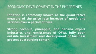 ECONOMIC DEVELOPMENT IN THE PHILIPPINES
Inflation is commonly known as the quantitative
measure of the price rate increase of goods and
services over a period of time.
Strong coconut, pineapple, and banana export
industries and remittances of OFWs fully open
outside investment and development of business
process outsourcing center.
 