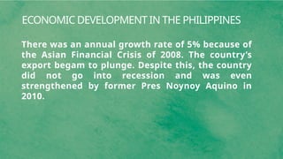 ECONOMIC DEVELOPMENT IN THE PHILIPPINES
There was an annual growth rate of 5% because of
the Asian Financial Crisis of 2008. The country’s
export begam to plunge. Despite this, the country
did not go into recession and was even
strengthened by former Pres Noynoy Aquino in
2010.
 