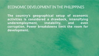ECONOMIC DEVELOPMENT IN THE PHILIPPINES
The country’s geographical setup of economic
activities is considered a drawback, intensifying
underemployment, instability, and even
corruption. Power breakdowns limit the room for
development.
 