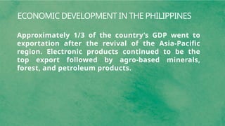 ECONOMIC DEVELOPMENT IN THE PHILIPPINES
Approximately 1/3 of the country’s GDP went to
exportation after the revival of the Asia-Pacific
region. Electronic products continued to be the
top export followed by agro-based minerals,
forest, and petroleum products.
 