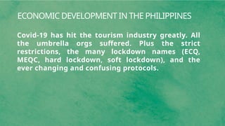 ECONOMIC DEVELOPMENT IN THE PHILIPPINES
Covid-19 has hit the tourism industry greatly. All
the umbrella orgs suffered. Plus the strict
restrictions, the many lockdown names (ECQ,
MEQC, hard lockdown, soft lockdown), and the
ever changing and confusing protocols.
 