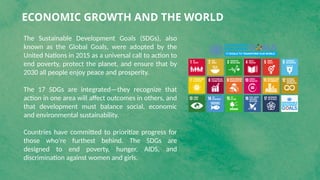 ECONOMIC GROWTH AND THE WORLD
The Sustainable Development Goals (SDGs), also
known as the Global Goals, were adopted by the
United Nations in 2015 as a universal call to action to
end poverty, protect the planet, and ensure that by
2030 all people enjoy peace and prosperity.
The 17 SDGs are integrated—they recognize that
action in one area will affect outcomes in others, and
that development must balance social, economic
and environmental sustainability.
Countries have committed to prioritize progress for
those who're furthest behind. The SDGs are
designed to end poverty, hunger, AIDS, and
discrimination against women and girls.
 