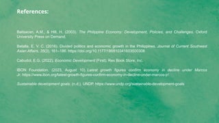 References:
Balisacan, A.M., & Hill, H. (2003). The Philippine Economy: Development, Policies, and Challenges. Oxford
University Press on Demand.
Batalla, E. V. C. (2016). Divided politics and economic growth in the Philippines. Journal of Current Southeast
Asian Affairs, 35(3), 161–186. https://doi.org/10.1177/186810341603500308
Cabudol, E.G. (2022). Economic Development (First). Rex Book Store, Inc.
IBON Foundation. (2023, August 10). Latest growth figures confirm economy in decline under Marcos
Jr. https://www.ibon.org/latest-growth-figures-confirm-economy-in-decline-under-marcos-jr/
Sustainable development goals. (n.d.). UNDP. https://www.undp.org/sustainable-development-goals
 