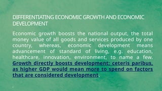 DIFFERENTIATING ECONOMIC GROWTH AND ECONOMIC
DEVELOPMENT
Economic growth boosts the national output, the total
money value of all goods and services produced by one
country, whereas, economic development means
advancement of standard of living, e.g. education,
healthcare, innovation, environment, to name a few.
Growth directly boosts development; ceteris paribus,
as higher GDP would mean more to spend on factors
that are considered development.
 