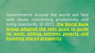 Governments around the world are face
with issues concerning productivity and
living standards. In 2013, the World Bank
Group adopted the twin goals to guide
its work: ending extreme poverty and
boosting shared prosperity.
 