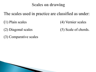 The scales used in practice are classified as under:
(1) Plain scales (4) Vernier scales
(2) Diagonal scales (5) Scale of chords.
(3) Comparative scales
 