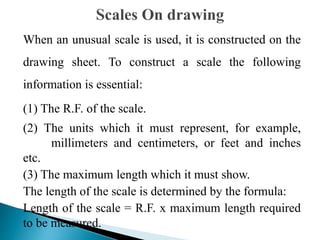 When an unusual scale is used, it is constructed on the
drawing sheet. To construct a scale the following
information is essential:
(1) The R.F. of the scale.
(2) The units which it must represent, for example,
millimeters and centimeters, or feet and inches
etc.
(3) The maximum length which it must show.
The length of the scale is determined by the formula:
Length of the scale = R.F. x maximum length required
to be measured.
 