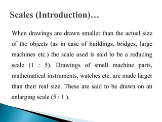 When drawings are drawn smaller than the actual size
of the objects (as in case of buildings, bridges, large
machines etc.) the scale used is said to be a reducing
scale (1 : 5). Drawings of small machine parts,
mathematical instruments, watches etc. are made larger
than their real size. These are said to be drawn on an
enlarging scale (5 : 1 ).
 
