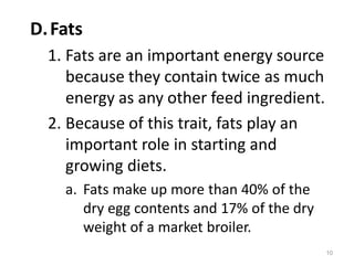 D.Fats
1. Fats are an important energy source
because they contain twice as much
energy as any other feed ingredient.
2. Because of this trait, fats play an
important role in starting and
growing diets.
a. Fats make up more than 40% of the
dry egg contents and 17% of the dry
weight of a market broiler.
10
 