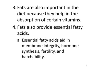 3.Fats are also important in the
diet because they help in the
absorption of certain vitamins.
4.Fats also provide essential fatty
acids.
a. Essential fatty acids aid in
membrane integrity, hormone
synthesis, fertility, and
hatchability.
11
 