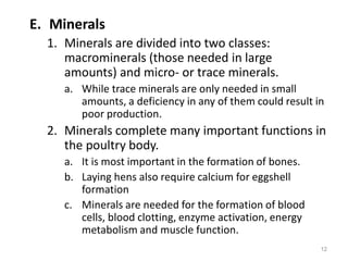 E. Minerals
1. Minerals are divided into two classes:
macrominerals (those needed in large
amounts) and micro- or trace minerals.
a. While trace minerals are only needed in small
amounts, a deficiency in any of them could result in
poor production.
2. Minerals complete many important functions in
the poultry body.
a. It is most important in the formation of bones.
b. Laying hens also require calcium for eggshell
formation
c. Minerals are needed for the formation of blood
cells, blood clotting, enzyme activation, energy
metabolism and muscle function.
12
 