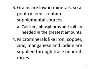 3.Grains are low in minerals, so all
poultry feeds contain
supplemental sources.
a. Calcium, phosphorus and salt are
needed in the greatest amounts.
4.Microminerals like iron, copper,
zinc, manganese and iodine are
supplied through trace mineral
mixes.
13
 