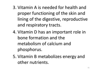 3. Vitamin A is needed for health and
proper functioning of the skin and
lining of the digestive, reproductive
and respiratory tracts.
4. Vitamin D has an important role in
bone formation and the
metabolism of calcium and
phosphorus.
5. Vitamin B metabolizes energy and
other nutrients.
15
 