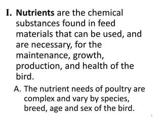 I. Nutrients are the chemical
substances found in feed
materials that can be used, and
are necessary, for the
maintenance, growth,
production, and health of the
bird.
A. The nutrient needs of poultry are
complex and vary by species,
breed, age and sex of the bird.
3
 