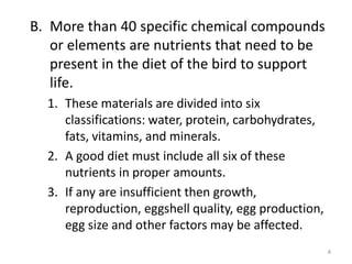 B. More than 40 specific chemical compounds
or elements are nutrients that need to be
present in the diet of the bird to support
life.
1. These materials are divided into six
classifications: water, protein, carbohydrates,
fats, vitamins, and minerals.
2. A good diet must include all six of these
nutrients in proper amounts.
3. If any are insufficient then growth,
reproduction, eggshell quality, egg production,
egg size and other factors may be affected.
4
 