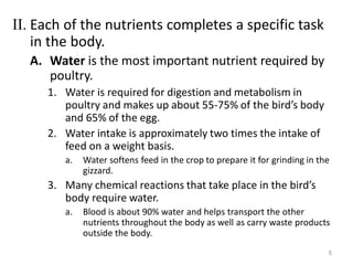 II. Each of the nutrients completes a specific task
in the body.
A. Water is the most important nutrient required by
poultry.
1. Water is required for digestion and metabolism in
poultry and makes up about 55-75% of the bird’s body
and 65% of the egg.
2. Water intake is approximately two times the intake of
feed on a weight basis.
a. Water softens feed in the crop to prepare it for grinding in the
gizzard.
3. Many chemical reactions that take place in the bird’s
body require water.
a. Blood is about 90% water and helps transport the other
nutrients throughout the body as well as carry waste products
outside the body.
5
 