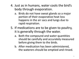 4. Just as in humans, water cools the bird’s
body through evaporation.
a. Birds do not have sweat glands so a major
portion of their evaporative heat loss
happens in the air sacs and lungs due to
rapid respiration.
5. If medications are to be given to poultry,
it is generally through the water.
a. Both the compound and water quantities
should be carefully and accurately measured
before giving them to the birds.
b. After medication has been administered,
the waterers should be emptied and rinsed.
6
 