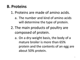 B. Proteins
1. Proteins are made of amino acids.
a. The number and kind of amino acids
will determine the type of protein.
2. The main products of poultry are
composed of protein.
a. On a dry-weight basis, the body of a
mature broiler is more than 65%
protein and the contents of an egg are
about 50% protein.
7
 