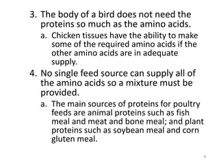 3. The body of a bird does not need the
proteins so much as the amino acids.
a. Chicken tissues have the ability to make
some of the required amino acids if the
other amino acids are in adequate
supply.
4. No single feed source can supply all of
the amino acids so a mixture must be
provided.
a. The main sources of proteins for poultry
feeds are animal proteins such as fish
meal and meat and bone meal; and plant
proteins such as soybean meal and corn
gluten meal.
8
 