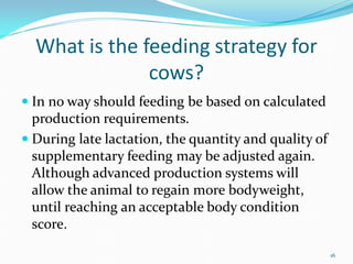 What is the feeding strategy for
cows?
 In no way should feeding be based on calculated
production requirements.
 During late lactation, the quantity and quality of
supplementary feeding may be adjusted again.
Although advanced production systems will
allow the animal to regain more bodyweight,
until reaching an acceptable body condition
score.
16
 