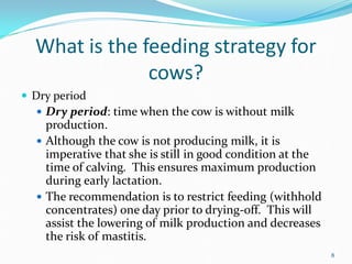 What is the feeding strategy for
cows?
 Dry period
 Dry period: time when the cow is without milk
production.
 Although the cow is not producing milk, it is
imperative that she is still in good condition at the
time of calving. This ensures maximum production
during early lactation.
 The recommendation is to restrict feeding (withhold
concentrates) one day prior to drying-off. This will
assist the lowering of milk production and decreases
the risk of mastitis.
8
 