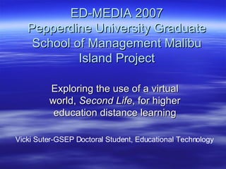 ED-MEDIA 2007 Pepperdine University Graduate School of Management Malibu Island Project Exploring the use of a virtual world,  Second Life , for higher education distance learning Vicki Suter-GSEP Doctoral Student, Educational Technology 