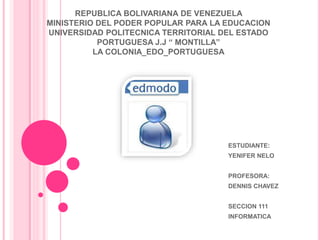 REPUBLICA BOLIVARIANA DE VENEZUELA 
MINISTERIO DEL PODER POPULAR PARA LA EDUCACION 
UNIVERSIDAD POLITECNICA TERRITORIAL DEL ESTADO 
PORTUGUESA J.J “ MONTILLA” 
LA COLONIA_EDO_PORTUGUESA 
ESTUDIANTE: 
YENIFER NELO 
PROFESORA: 
DENNIS CHAVEZ 
SECCION 111 
INFORMATICA 
 