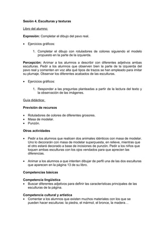 Sesión 4. Esculturas y texturas

Libro del alumno:

Expresión: Completar el dibujo del pavo real.

•   Ejercicios gráficos:

       1. Completar el dibujo con rotuladores de colores siguiendo el modelo
          propuesto en la parte de la izquierda.

Percepción: Animar a los alumnos a describir con diferentes adjetivos ambas
esculturas. Pedir a los alumnos que observen bien la parte de la izquierda del
pavo real y comenten en voz alta qué tipos de trazos se han empleado para imitar
su plumaje. Observar los diferentes acabados de las esculturas.

•   Ejercicios gráficos:

       1. Responder a las preguntas planteadas a partir de la lectura del texto y
          la observación de las imágenes.

Guía didáctica:

Previsión de recursos

•   Rotuladores de colores de diferentes grosores.
•   Masa de modelar.
•   Punzón.

Otras actividades

•   Pedir a los alumnos que realicen dos animales idénticos con masa de modelar.
    Uno lo decorarán con masa de modelar superpuesta, en relieve, mientras que
    el otro estará decorado a base de incisiones de punzón. Pedir a los niños que
    toquen ambas esculturas con los ojos vendados para que aprecien las
    diferencias.

•   Animar a los alumnos a que intenten dibujar de perfil una de las dos esculturas
    que aparecen en la página 13 de su libro.

Competencias básicas

Competencia lingüística
• Buscar diferentes adjetivos para definir las características principales de las
  esculturas de la página.

Competencia cultural y artística
• Comentar a los alumnos que existen muchos materiales con los que se
  pueden hacer esculturas: la piedra, el mármol, el bronce, la madera…
 