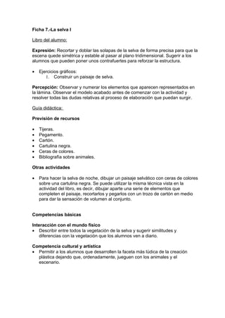 Ficha 7.-La selva I

Libro del alumno:

Expresión: Recortar y doblar las solapas de la selva de forma precisa para que la
escena quede simétrica y estable al pasar al plano tridimensional. Sugerir a los
alumnos que pueden poner unos contrafuertes para reforzar la estructura.

•   Ejercicios gráficos:
       1. Construir un paisaje de selva.

Percepción: Observar y numerar los elementos que aparecen representados en
la lámina. Observar el modelo acabado antes de comenzar con la actividad y
resolver todas las dudas relativas al proceso de elaboración que puedan surgir.

Guía didáctica:

Previsión de recursos

•   Tijeras.
•   Pegamento.
•   Cartón.
•   Cartulina negra.
•   Ceras de colores.
•   Bibliografía sobre animales.

Otras actividades

•   Para hacer la selva de noche, dibujar un paisaje selvático con ceras de colores
    sobre una cartulina negra. Se puede utilizar la misma técnica vista en la
    actividad del libro, es decir, dibujar aparte una serie de elementos que
    completen el paisaje, recortarlos y pegarlos con un trozo de cartón en medio
    para dar la sensación de volumen al conjunto.


Competencias básicas

Interacción con el mundo físico
• Describir entre todos la vegetación de la selva y sugerir similitudes y
    diferencias con la vegetación que los alumnos ven a diario.

Competencia cultural y artística
• Permitir a los alumnos que desarrollen la faceta más lúdica de la creación
  plástica dejando que, ordenadamente, jueguen con los animales y el
  escenario.
 