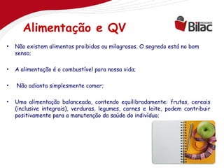 Alimentação e QV
•   Não existem alimentos proibidos ou milagrosos. O segredo está no bom
    senso;

•   A alimentação é o combustível para nossa vida;

•   Não adianta simplesmente comer;

•   Uma alimentação balanceada, contendo equilibradamente: frutas, cereais
    (inclusive integrais), verduras, legumes, carnes e leite, podem contribuir
    positivamente para a manutenção da saúde do indivíduo;

 
 