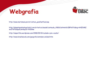 Webgrafia
http://www.martamaia.pro.br/cultura_paisfastfood.asp


http://planetasustentavel.abril.com.br/noticia/saude/conteudo_418163.shtmln3rZBFhX7U&sig=AHIEtbRZ
wxITkfrDDpufLmHbqJO-tHZ0mw

http://espartilho.wordpress.com/2008/05/10/cuidado-com-o-sodio/

http://www.brasilescola.com/geografia/estados-unidos2.htm
 