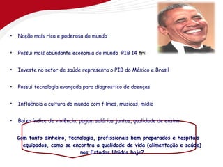 •   Nação mais rica e poderosa do mundo


•   Possui mais abundante economia do mundo PIB 14 trilhões


•   Investe no setor de saúde representa o PIB do México e Brasil


•   Possui tecnologia avançada para diagnostico de doenças


•   Influência a cultura do mundo com filmes, musicas, mídia


•   Baixo índice de violência, pagam salários juntos, qualidade de ensino


    Com tanto dinheiro, tecnologia, profissionais bem preparados e hospitais
      equipados, como se encontra a qualidade de vida (alimentação e saúde)
                            nos Estados Unidos hoje?
 