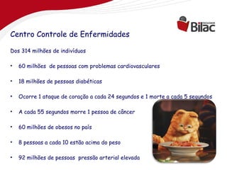 Centro Controle de Enfermidades

Dos 314 milhões de indivíduos

•   60 milhões de pessoas com problemas cardiovasculares

•   18 milhões de pessoas diabéticas

•   Ocorre 1 ataque de coração a cada 24 segundos e 1 morte a cada 5 segundos

•   A cada 55 segundos morre 1 pessoa de câncer

•   60 milhões de obesos no país

•   8 pessoas a cada 10 estão acima do peso

•   92 milhões de pessoas pressão arterial elevada
 