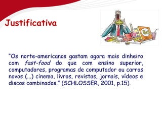 Justificativa


“Os norte-americanos gastam agora mais dinheiro
com fast-food do que com ensino superior,
computadores, programas de computador ou carros
novos (...) cinema, livros, revistas, jornais, vídeos e
discos combinados.” (SCHLOSSER, 2001, p.15).
 