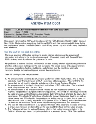AGENDA ITEM DOC4
Subject: FOPL Executive Director Update based on 2019-2020 Goals
Date: Sept. 17, 2020
Prepared by: Stephen Abram, FOPL Executive Director
Prepared for: FOPL Board Meeting, Sept. 25, 2020
Once again, I am reporting FOPL activities based on the FOPL Strategic Plan 2016-2021 (revised
Nov. 2019). Maybe not so surprisingly, but life and FOPL work has been remarkably busy during
this stay-at-home period. I deal with Ontario public library issues - big and small - every day lately -
even weekends.
The BIG Stuff in the past 3 months:
There are a number of files that continue to require intense attention and the provision of
information and advice to the provincial government. We worked closely with Counsel Public
Affairs to keep public libraries on the government’s radar.
My prediction is that this so-called ‘new normal’ will see a vastly different approach to government
priorities and decision making over the next few years. We should expect and prepare for more
emergency legislations, funding, shutdowns, and changes over the next three years at a
minimum. Luckily, our relationships are stronger than ever before.
Over the coming months I expect to see:
1. An announcement soon that the OLA Super Conference will be 100% virtual. This is having
potentially major financial impact for OLA – our major lobbying partner. Also, for FOPL this
means that we will need to schedule and plan an online Annual Business Meeting.
2. An announcement of funding for broadband on the level of $10 million plus. This is a direct
result of my activities with OLA and CPA.
3. An announcement of the finalization of Bill 108 and the new regulations for the DC/CBC
regimes. I expect to see our goals in the new regulations. This would not have happened with
the initial proposal and the Ministry acknowledges that FOPL’s efforts changed the course they
were taking. This affects 10’s of millions of dollars for library infrastructure funding, as well as
by our survey over 30% of public library collections and technology budgets. In the future our
members can count on being eligible for 100% (versus 90%) DC funding and to be able to use
DC funds for the traditional capital assets beyond building construction and renovation.
4. The final Bill 108 connect-the-dot is our planned Hemson white paper and recorded e-training
to ensure our members are trained to get the best local DC bylaws for their future projects.
5. The Fall period will see the various Ministries offering their budget recommendation to the
Cabinet. We can also expect budget consultations in a revised format. CPA, OLA, and I are
 