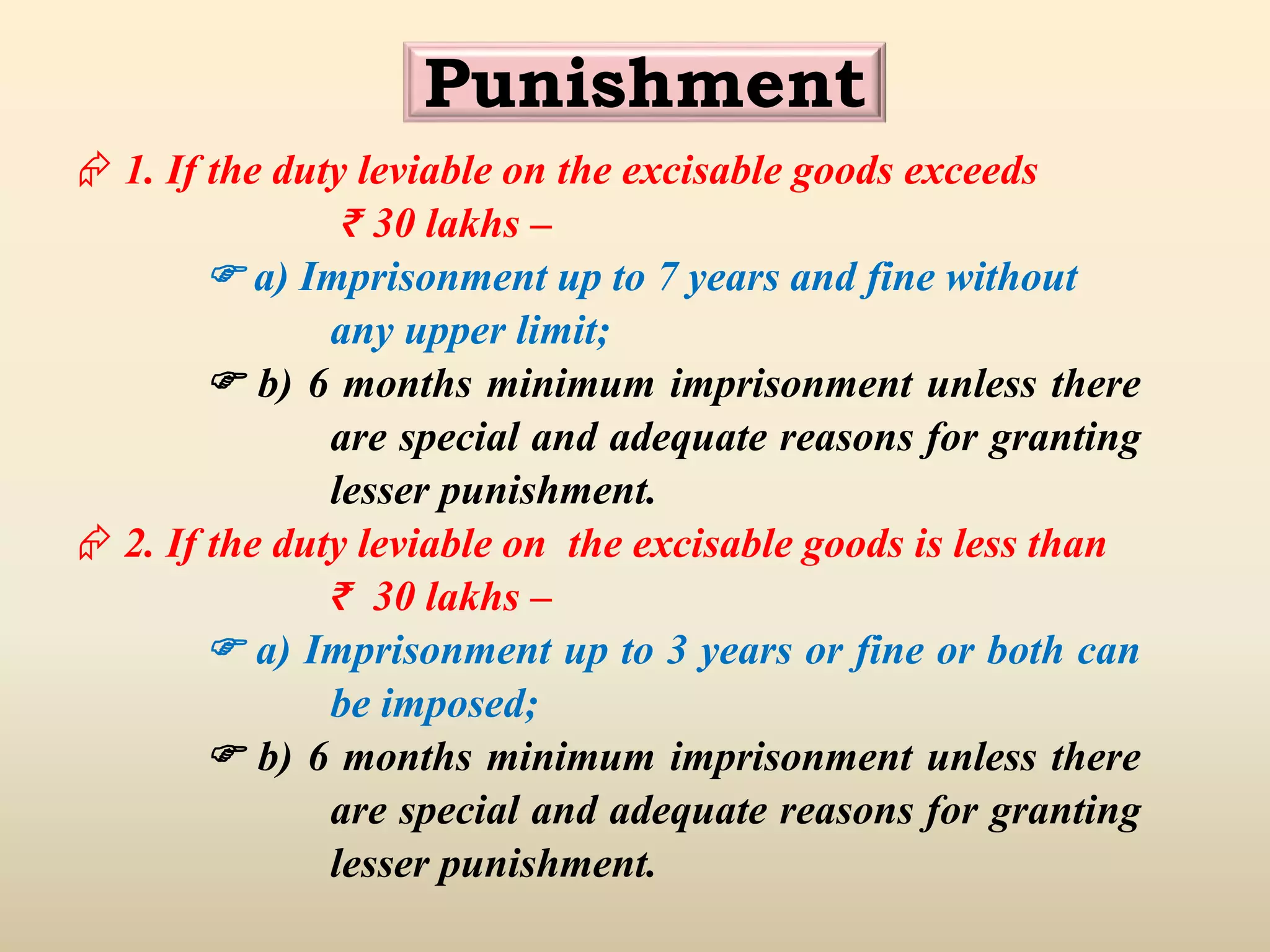 Punishment
 1. If the duty leviable on the excisable goods exceeds
₹ 30 lakhs –
 a) Imprisonment up to 7 years and fine without
any upper limit;
 b) 6 months minimum imprisonment unless there
are special and adequate reasons for granting
lesser punishment.
 2. If the duty leviable on the excisable goods is less than
₹ 30 lakhs –
 a) Imprisonment up to 3 years or fine or both can
be imposed;
 b) 6 months minimum imprisonment unless there
are special and adequate reasons for granting
lesser punishment.
 