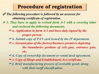 Procedure of registration
 The following procedure is followed by an assessee for
obtaining certificate of registration.
 1. They have to apply in revised form A-1 with a covering letter
and enclosed the following documents.
 a. Application in form A-1 and have duly signed by the
proper person.
 b. Submit copy of PAN card issued by the IT department.
 c. Ground plan of the factory/business premises depicting
the boundaries position of exit gate, entrance gate,
etc.
 d. Copy of ownership document or rental deed agreement.
 e. Copy of Shops and Establishment Act certificate.
 f. Brief manufacturing process of excisable goods along
with their tariff classification.
 