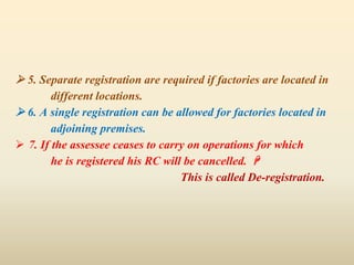  5. Separate registration are required if factories are located in
different locations.
 6. A single registration can be allowed for factories located in
adjoining premises.
 7. If the assessee ceases to carry on operations for which
he is registered his RC will be cancelled. 
This is called De-registration.
 